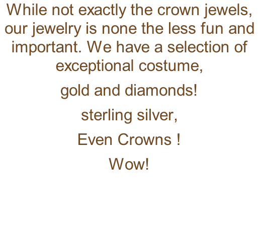 While not exactly the crown jewels, our jewelry is none the less fun and important. We have a selection of exceptional costume,   gold and diamonds! sterling silver, Even Crowns ! Wow!